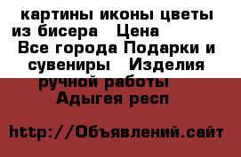 картины,иконы,цветы из бисера › Цена ­ 2 000 - Все города Подарки и сувениры » Изделия ручной работы   . Адыгея респ.